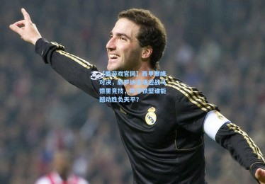 【爱游戏官网】西甲巅峰对决，赫罗纳主场迎战马德里竞技，防守铁壁谁能撼动胜负天平？