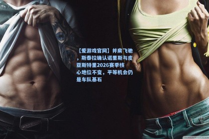 【爱游戏官网】并肩飞驰，斯泰拉确认诺里斯与皮亚斯特里2026赛季核心地位不变，平等机会仍是车队基石