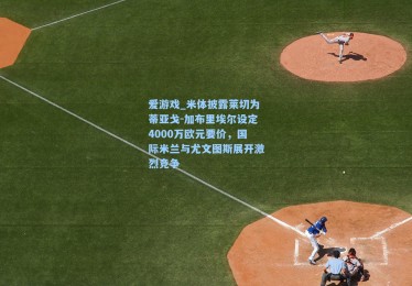 爱游戏_米体披露莱切为蒂亚戈-加布里埃尔设定4000万欧元要价，国际米兰与尤文图斯展开激烈竞争