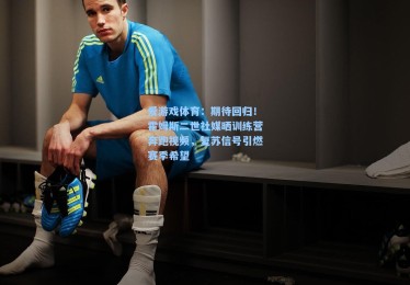 爱游戏体育：期待回归！霍姆斯二世社媒晒训练营奔跑视频，复苏信号引燃赛季希望