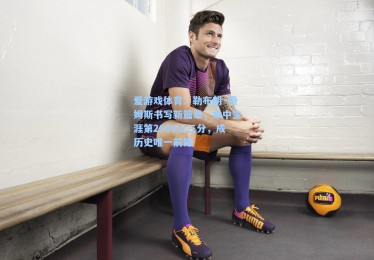 爱游戏体育：勒布朗·詹姆斯书写新篇章，命中生涯第2600记三分，成历史唯一前锋