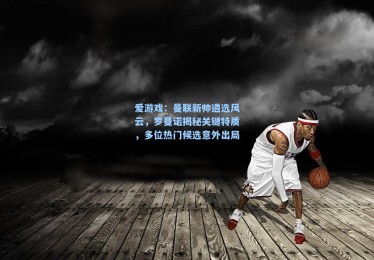 爱游戏：曼联新帅遴选风云，罗曼诺揭秘关键特质，多位热门候选意外出局