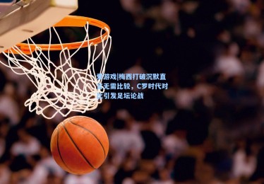 爱游戏|梅西打破沉默直言无需比较，C罗时代对比引发足坛论战