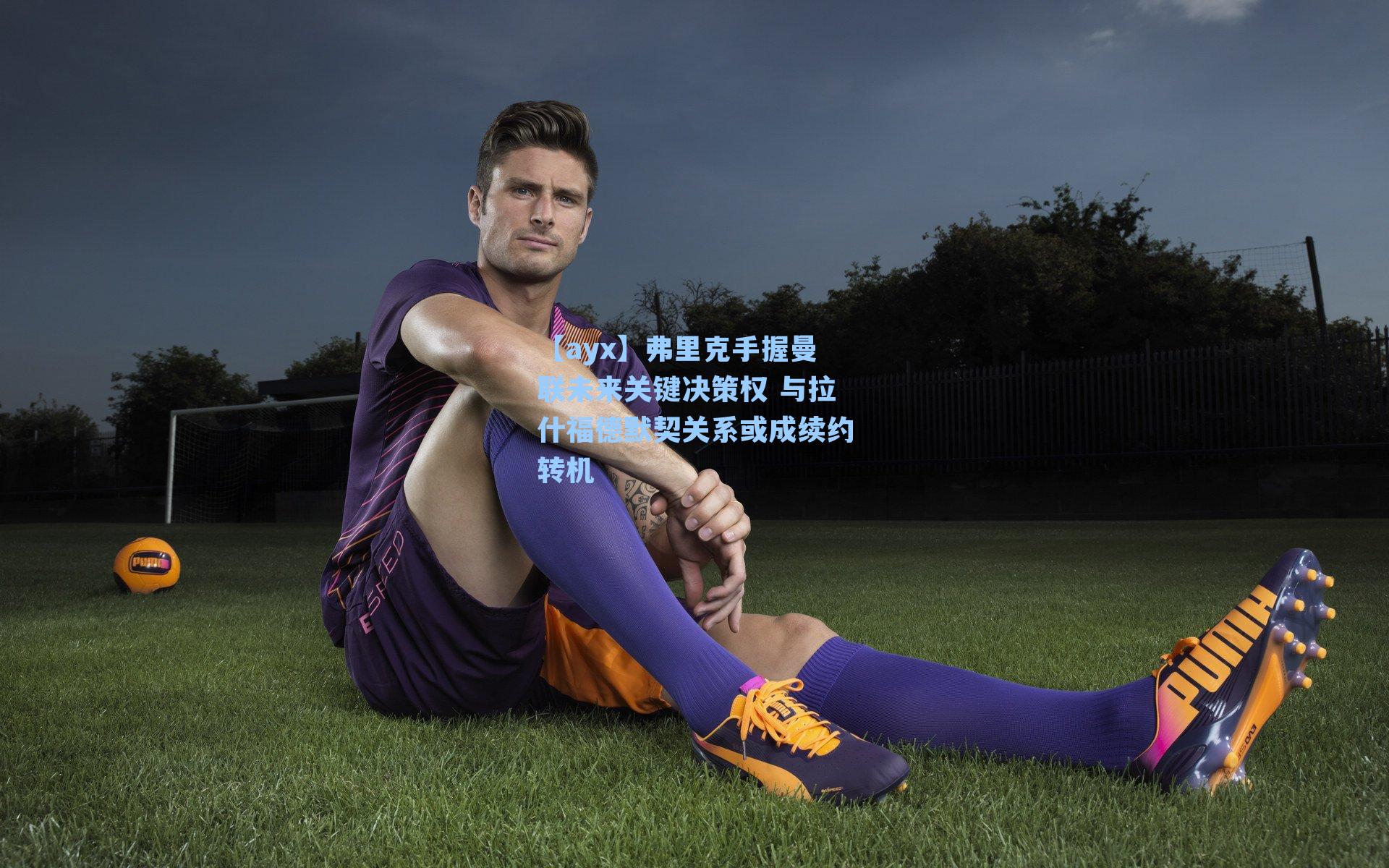 弗里克手握曼联未来关键决策权 与拉什福德默契关系或成续约转机