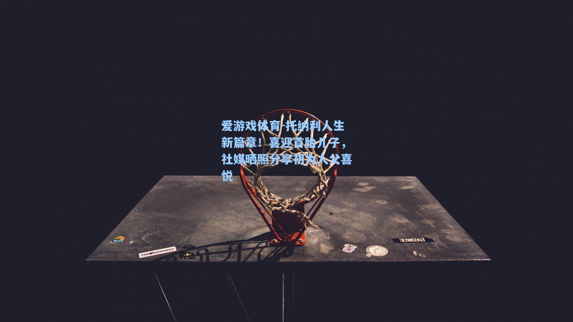 托纳利人生新篇章！喜迎首胎儿子，社媒晒照分享初为人父喜悦